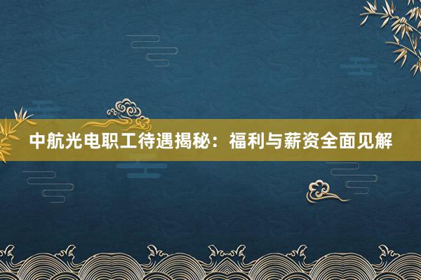 中航光电职工待遇揭秘：福利与薪资全面见解