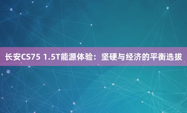 长安CS75 1.5T能源体验：坚硬与经济的平衡选拔
