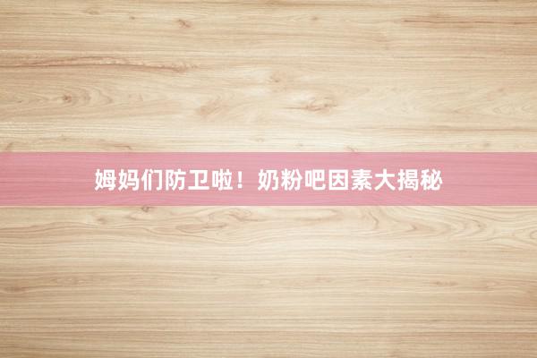 姆妈们防卫啦！奶粉吧因素大揭秘