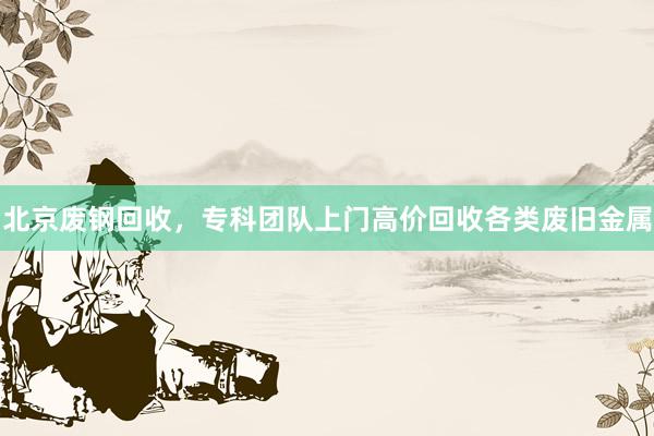 北京废钢回收，专科团队上门高价回收各类废旧金属