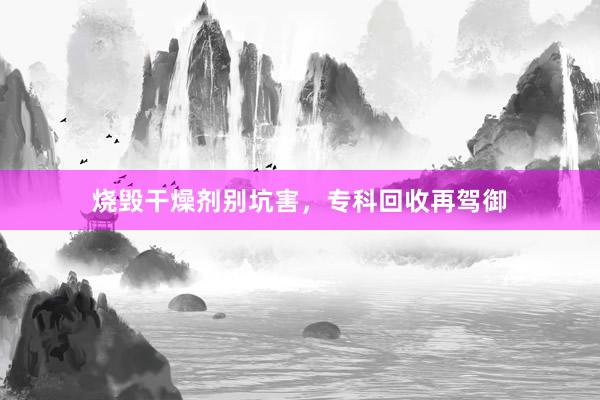 烧毁干燥剂别坑害，专科回收再驾御