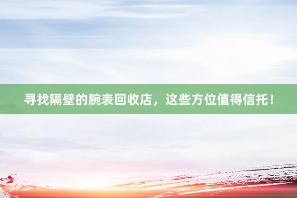 寻找隔壁的腕表回收店，这些方位值得信托！